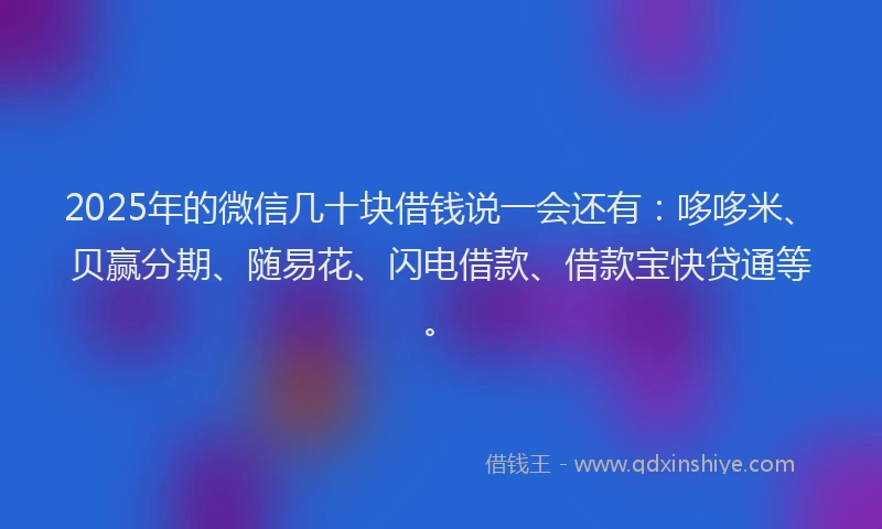 2025年的微信几十块借钱说一会还有：哆哆米、贝赢分期、随易花、闪电借款、借款宝快贷通等。