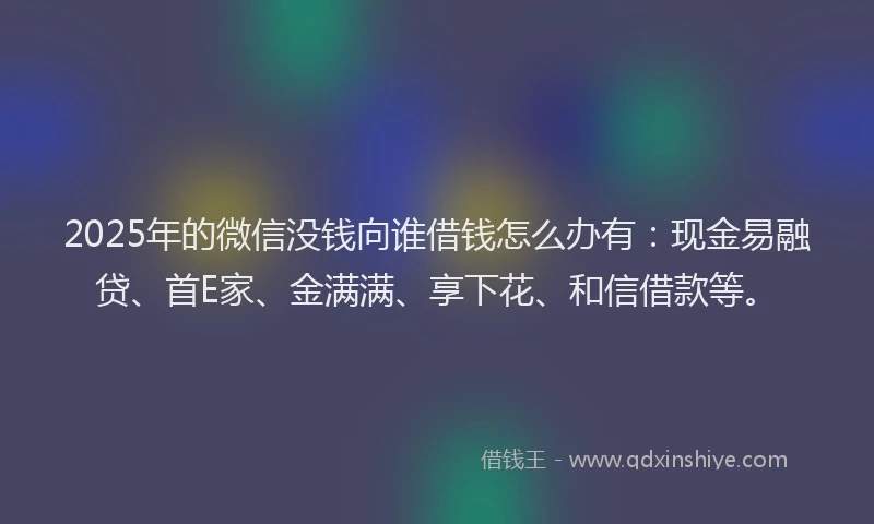 2025年的微信没钱向谁借钱怎么办有：现金易融贷、首E家、金满满、享下花、和信借款等。