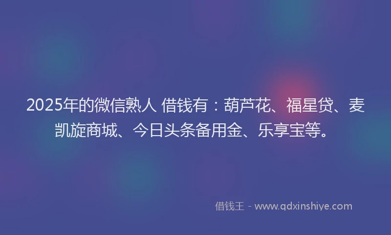 2025年的微信熟人 借钱有：葫芦花、福星贷、麦凯旋商城、今日头条备用金、乐享宝等。
