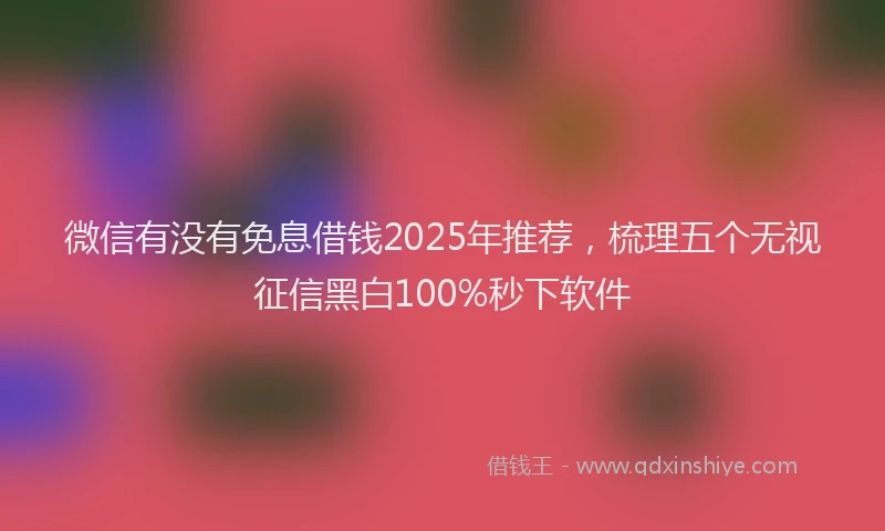 微信有没有免息借钱2025年推荐，梳理五个无视征信黑白100%秒下软件
