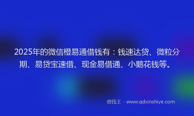 2025年的微信橙易通借钱有：钱速达贷、微粒分期、易贷宝速借、现金易借通、小鹅花钱等。