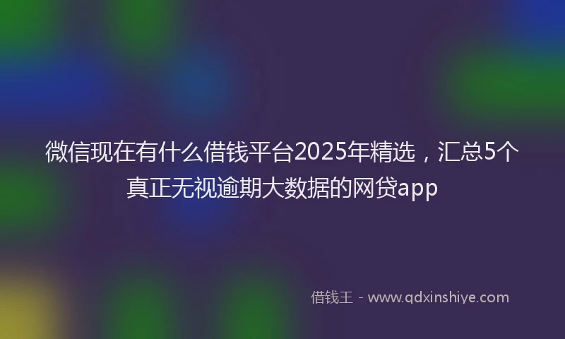 微信现在有什么借钱平台2025年精选，汇总5个真正无视逾期大数据的网贷app