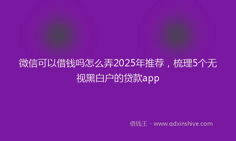 微信可以借钱吗怎么弄2025年推荐，梳理5个无视黑白户的贷款app