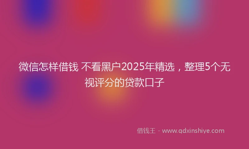 微信怎样借钱 不看黑户2025年精选，整理5个无视评分的贷款口子