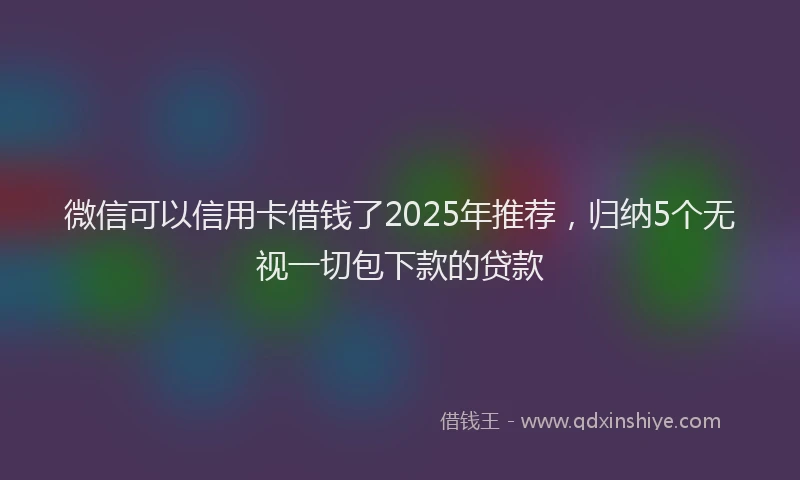 微信可以信用卡借钱了2025年推荐，归纳5个无视一切包下款的贷款