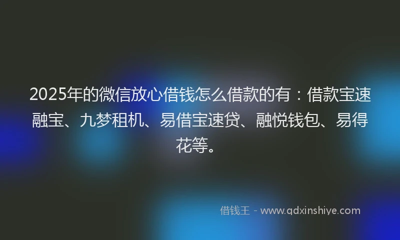 2025年的微信放心借钱怎么借款的有：借款宝速融宝、九梦租机、易借宝速贷、融悦钱包、易得花等。