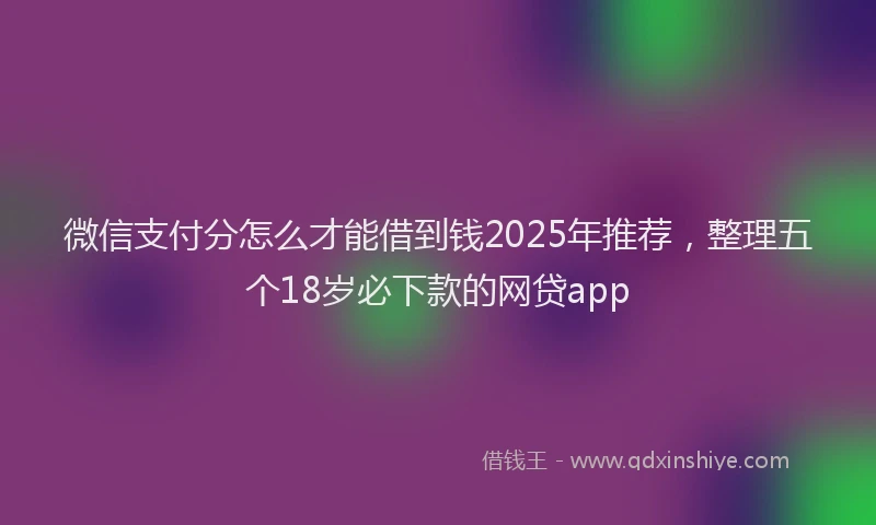 微信支付分怎么才能借到钱2025年推荐，整理五个18岁必下款的网贷app