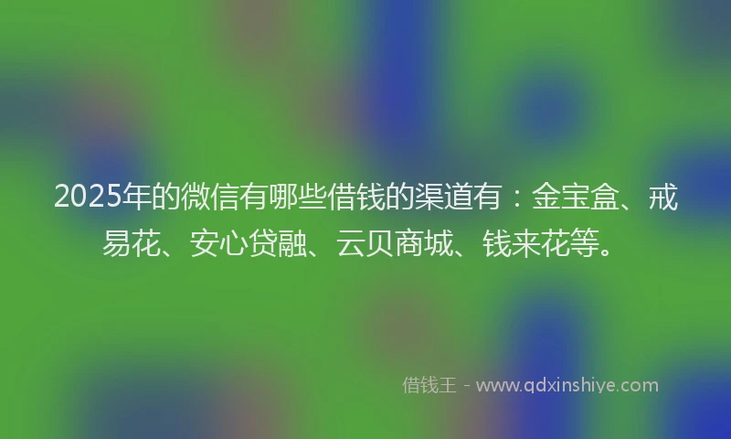 2025年的微信有哪些借钱的渠道有：金宝盒、戒易花、安心贷融、云贝商城、钱来花等。