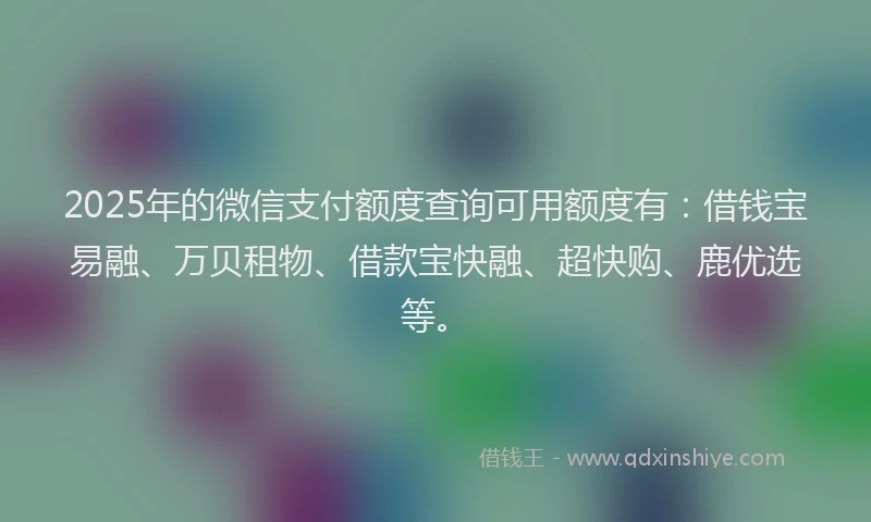 2025年的微信支付额度查询可用额度有：借钱宝易融、万贝租物、借款宝快融、超快购、鹿优选等。