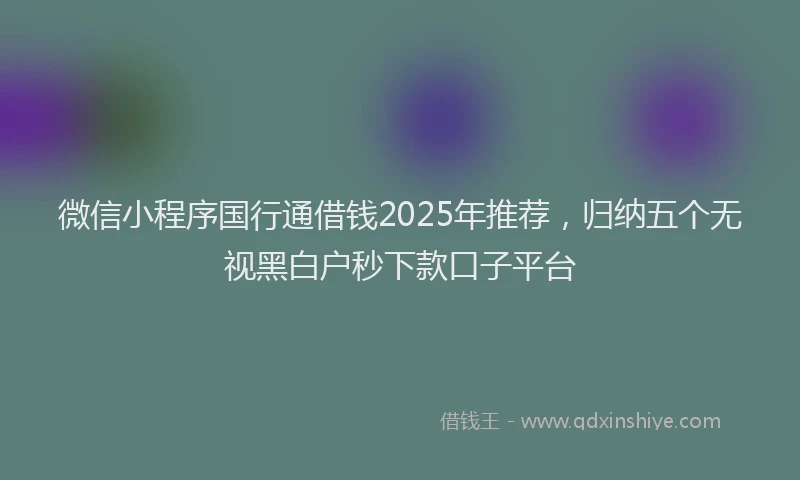 微信小程序国行通借钱2025年推荐，归纳五个无视黑白户秒下款口子平台