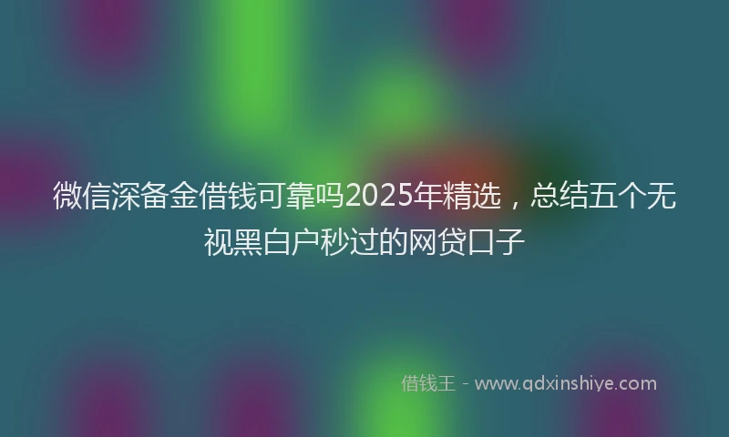 微信深备金借钱可靠吗2025年精选，总结五个无视黑白户秒过的网贷口子