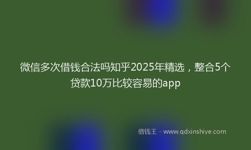 微信多次借钱合法吗知乎2025年精选，整合5个贷款10万比较容易的app