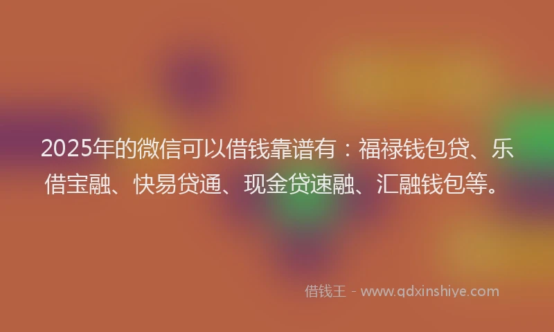 2025年的微信可以借钱靠谱有：福禄钱包贷、乐借宝融、快易贷通、现金贷速融、汇融钱包等。
