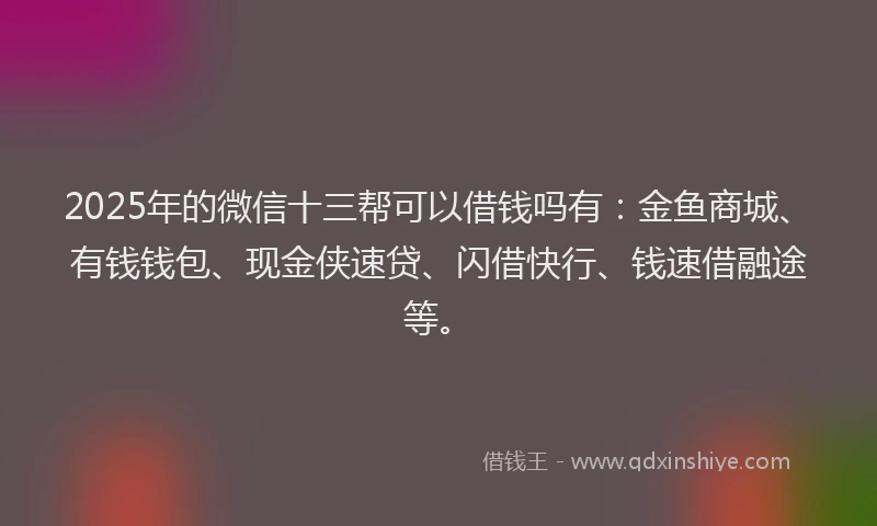 2025年的微信十三帮可以借钱吗有：金鱼商城、有钱钱包、现金侠速贷、闪借快行、钱速借融途等。
