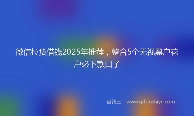 微信拉货借钱2025年推荐，整合5个无视黑户花户必下款口子