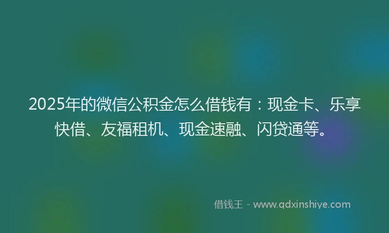 2025年的微信公积金怎么借钱有：现金卡、乐享快借、友福租机、现金速融、闪贷通等。
