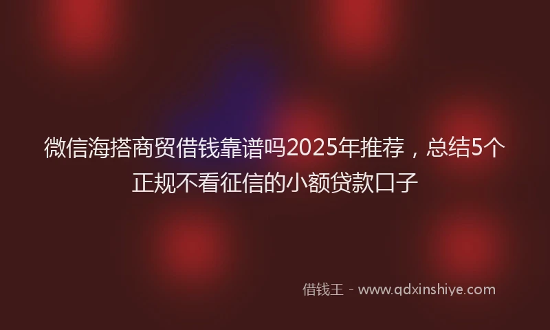 微信海搭商贸借钱靠谱吗2025年推荐，总结5个正规不看征信的小额贷款口子
