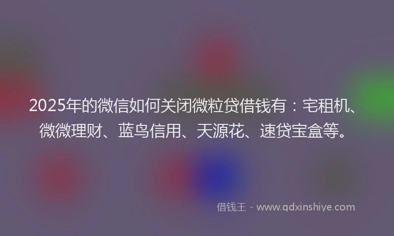 2025年的微信如何关闭微粒贷借钱有：宅租机、微微理财、蓝鸟信用、天源花、速贷宝盒等。