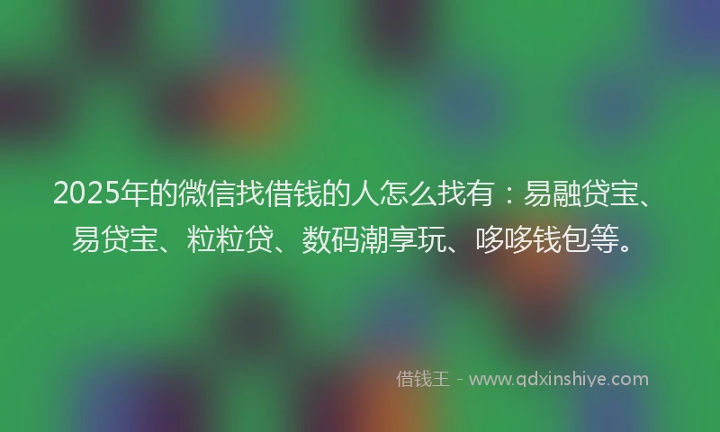 2025年的微信找借钱的人怎么找有：易融贷宝、易贷宝、粒粒贷、数码潮享玩、哆哆钱包等。