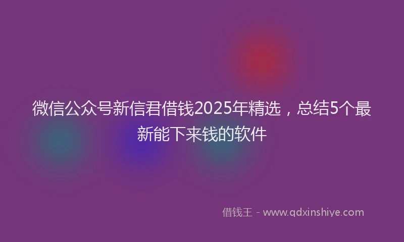 微信公众号新信君借钱2025年精选，总结5个最新能下来钱的软件