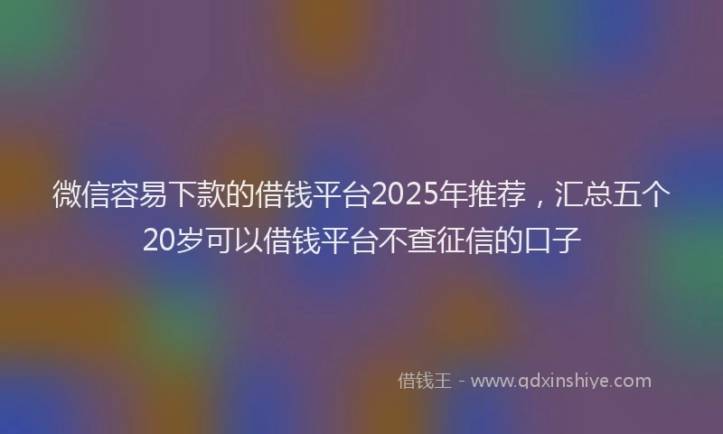微信容易下款的借钱平台2025年推荐，汇总五个20岁可以借钱平台不查征信的口子