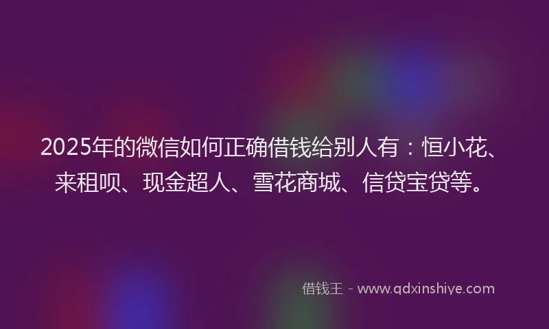 2025年的微信如何正确借钱给别人有：恒小花、来租呗、现金超人、雪花商城、信贷宝贷等。