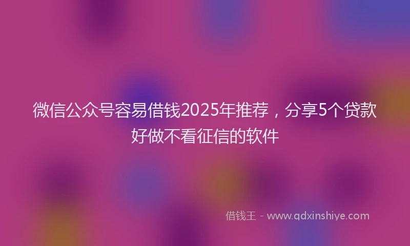 微信公众号容易借钱2025年推荐，分享5个贷款好做不看征信的软件