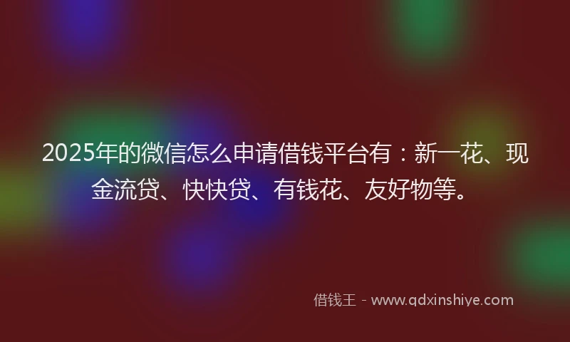 2025年的微信怎么申请借钱平台有：新一花、现金流贷、快快贷、有钱花、友好物等。