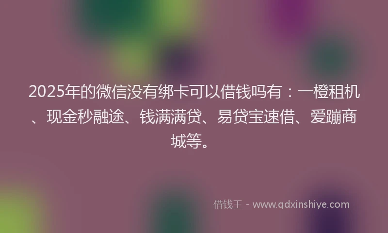 2025年的微信没有绑卡可以借钱吗有：一橙租机、现金秒融途、钱满满贷、易贷宝速借、爱蹦商城等。