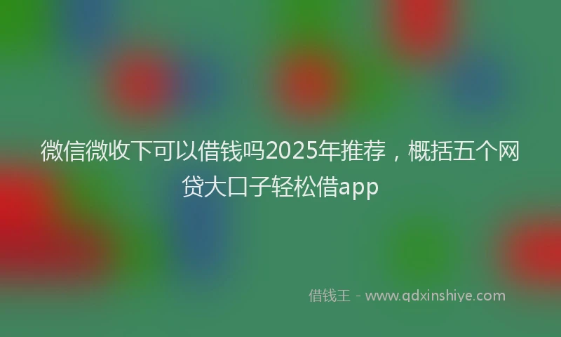微信微收下可以借钱吗2025年推荐，概括五个网贷大口子轻松借app