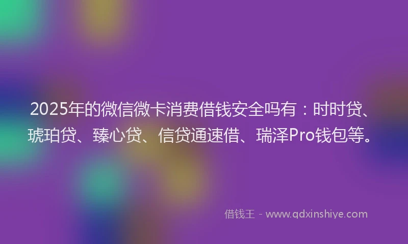 2025年的微信微卡消费借钱安全吗有：时时贷、琥珀贷、臻心贷、信贷通速借、瑞泽Pro钱包等。