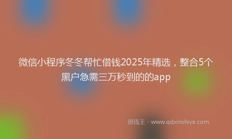 微信小程序冬冬帮忙借钱2025年精选，整合5个黑户急需三万秒到的的app