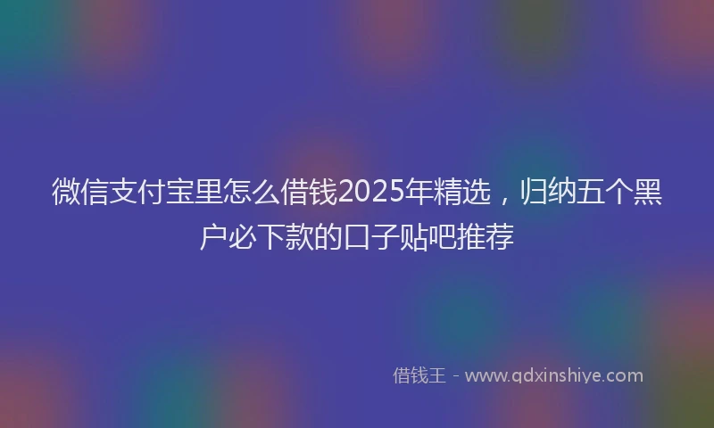 微信支付宝里怎么借钱2025年精选，归纳五个黑户必下款的口子贴吧推荐