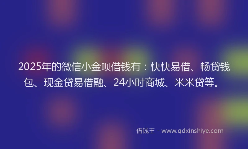 2025年的微信小金呗借钱有：快快易借、畅贷钱包、现金贷易借融、24小时商城、米米贷等。
