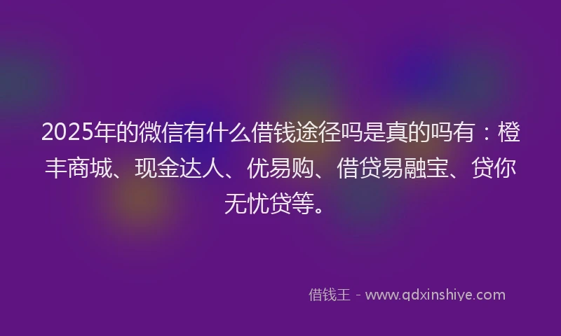 2025年的微信有什么借钱途径吗是真的吗有：橙丰商城、现金达人、优易购、借贷易融宝、贷你无忧贷等。