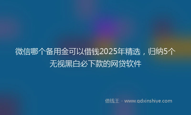 微信哪个备用金可以借钱2025年精选，归纳5个无视黑白必下款的网贷软件