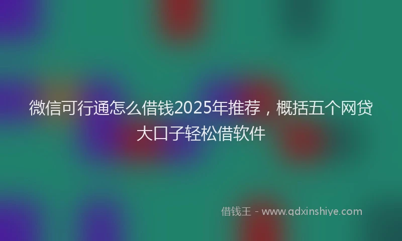 微信可行通怎么借钱2025年推荐，概括五个网贷大口子轻松借软件