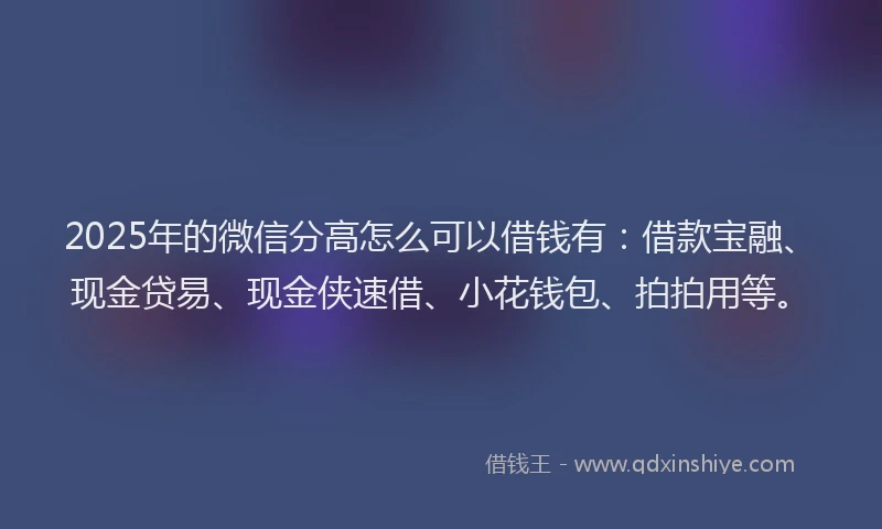 2025年的微信分高怎么可以借钱有：借款宝融、现金贷易、现金侠速借、小花钱包、拍拍用等。