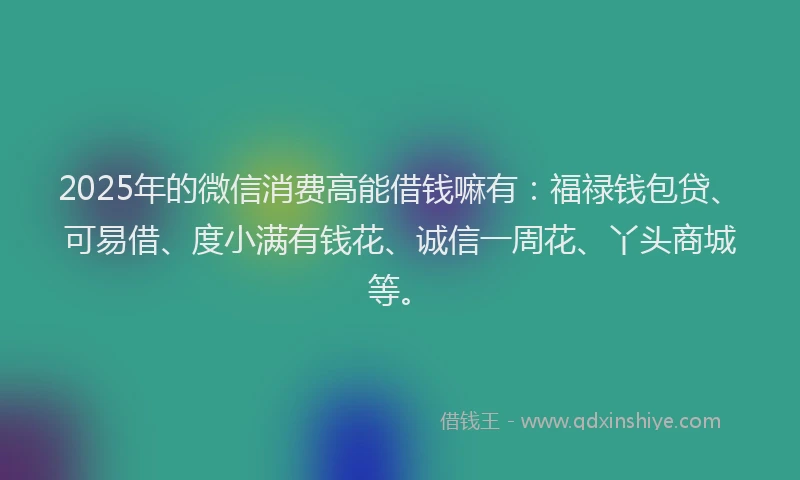2025年的微信消费高能借钱嘛有：福禄钱包贷、可易借、度小满有钱花、诚信一周花、丫头商城等。
