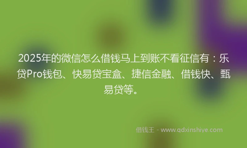 2025年的微信怎么借钱马上到账不看征信有：乐贷Pro钱包、快易贷宝盒、捷信金融、借钱快、甄易贷等。