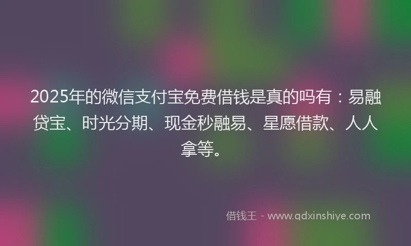 2025年的微信支付宝免费借钱是真的吗有：易融贷宝、时光分期、现金秒融易、星愿借款、人人拿等。
