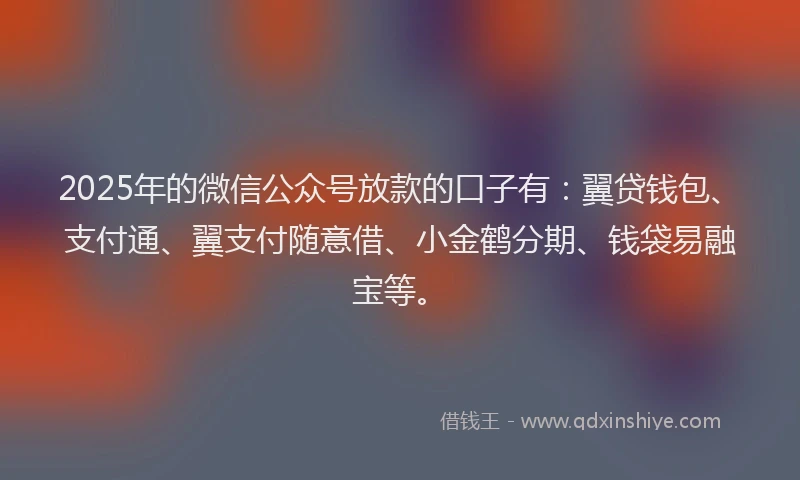 2025年的微信公众号放款的口子有：翼贷钱包、支付通、翼支付随意借、小金鹤分期、钱袋易融宝等。