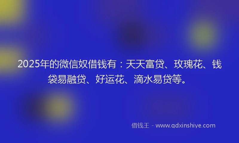 2025年的微信奴借钱有：天天富贷、玫瑰花、钱袋易融贷、好运花、滴水易贷等。