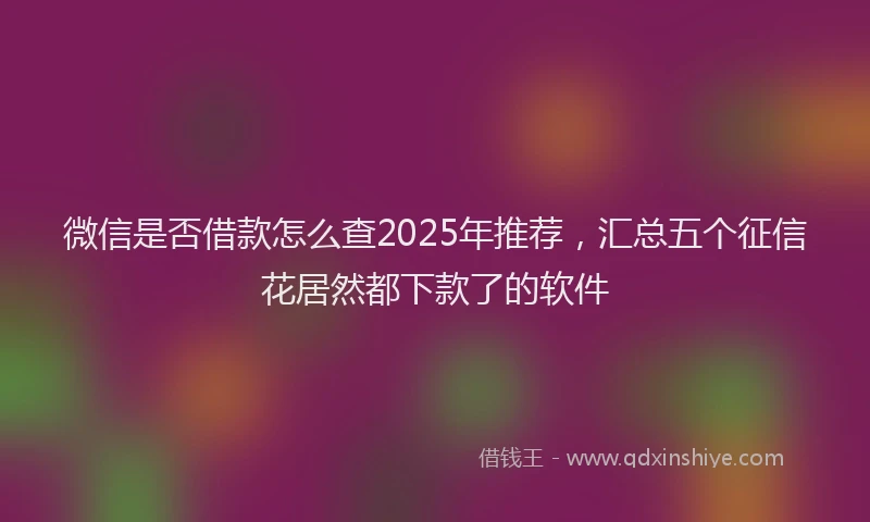 微信是否借款怎么查2025年推荐，汇总五个征信花居然都下款了的软件