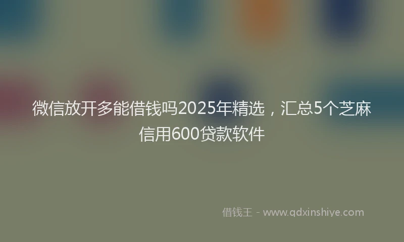 微信放开多能借钱吗2025年精选，汇总5个芝麻信用600贷款软件