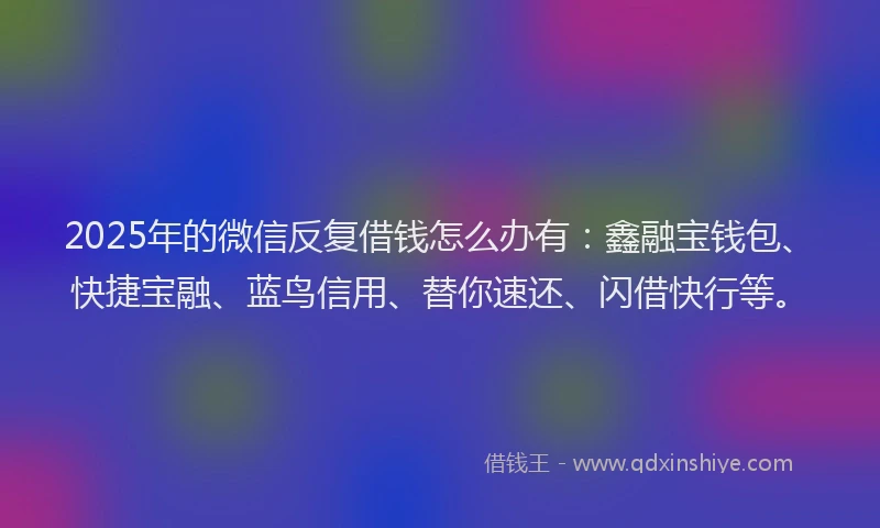 2025年的微信反复借钱怎么办有：鑫融宝钱包、快捷宝融、蓝鸟信用、替你速还、闪借快行等。