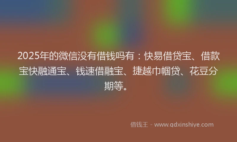 2025年的微信没有借钱吗有：快易借贷宝、借款宝快融通宝、钱速借融宝、捷越巾帼贷、花豆分期等。