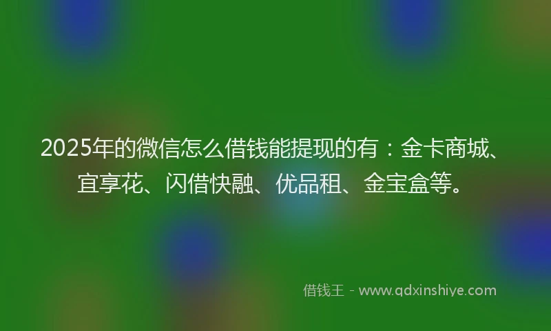 2025年的微信怎么借钱能提现的有：金卡商城、宜享花、闪借快融、优品租、金宝盒等。