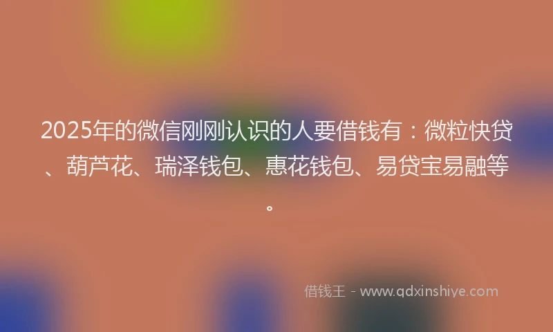 2025年的微信刚刚认识的人要借钱有：微粒快贷、葫芦花、瑞泽钱包、惠花钱包、易贷宝易融等。