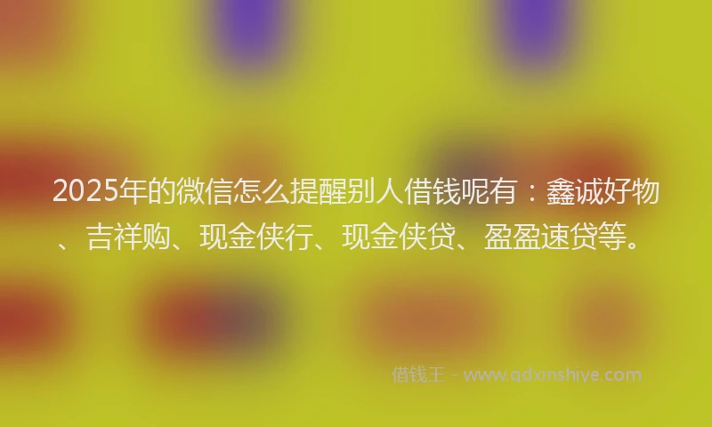 2025年的微信怎么提醒别人借钱呢有：鑫诚好物、吉祥购、现金侠行、现金侠贷、盈盈速贷等。
